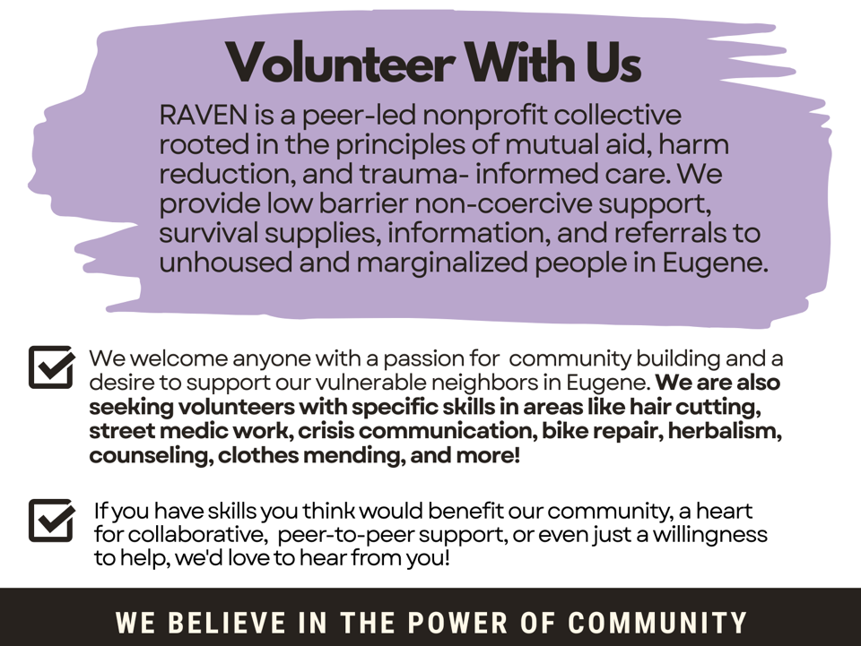 Volunteer With Us

RAVEN is a peer-led nonprofit collective rooted in the principles of mutual aid, harm reduction, and trauma- informed care. We provide low barrier non-coercive support, survival supplies, information, and referrals to unhoused and marginalized people in Eugene.

We welcome anyone with a passion for community building and a desire to support our vulnerable neighbors in Eugene. We are also seeking volunteers with specific skills in areas like hair cutting, street medic work, crisis communication, bike repair, herbalism, counseling, clothes mending, and more!

If you have skills you think would benefit our community, a heart for collaborative, peer-to-peer support, or even just a willingness to help, we'd love to hear from you!

we believe in the power of community